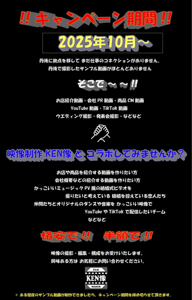 キャンペーン告知。2025年10月~。丹後に拠点を移してまだ仕事のコネクションがありません。そこで~!お店紹介動画・会社PR動画・商品CM動画・YouTube動画・TikTok動画・ウエディング撮影・発表会撮影・など。映像制作KEN像とコラボしてみませんか?格安で!!半額で!!映像撮影・編集・構成をお受けいたします。興味ある方はお気軽にお問い合わせください。